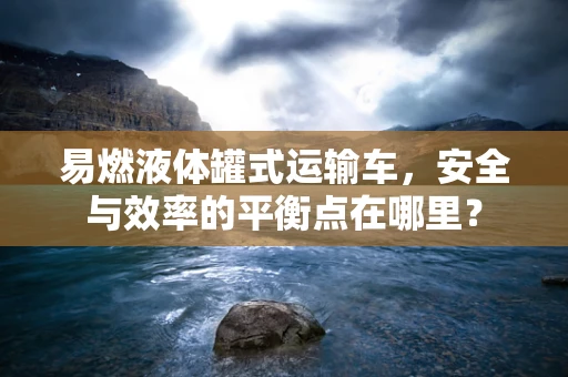 易燃液体罐式运输车，安全与效率的平衡点在哪里？