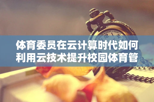 体育委员在云计算时代如何利用云技术提升校园体育管理效率？