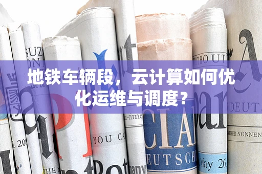 地铁车辆段，云计算如何优化运维与调度？