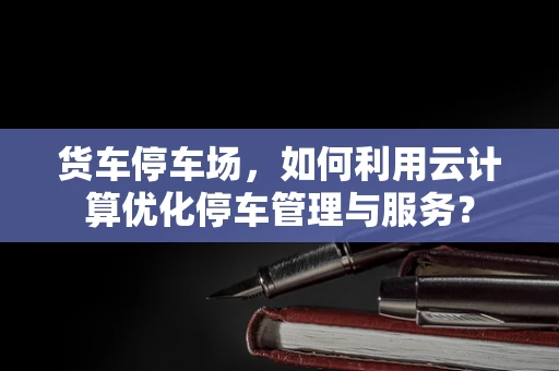 货车停车场，如何利用云计算优化停车管理与服务？