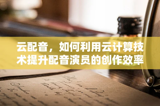 云配音，如何利用云计算技术提升配音演员的创作效率与质量？