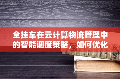 全挂车在云计算物流管理中的智能调度策略，如何优化运输效率与成本控制？