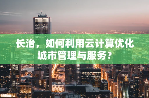 长治，如何利用云计算优化城市管理与服务？