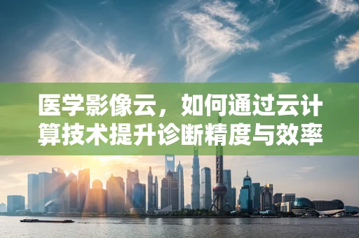 医学影像云，如何通过云计算技术提升诊断精度与效率？