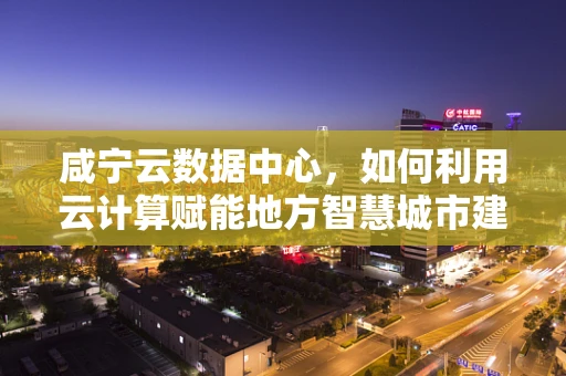 咸宁云数据中心，如何利用云计算赋能地方智慧城市建设？