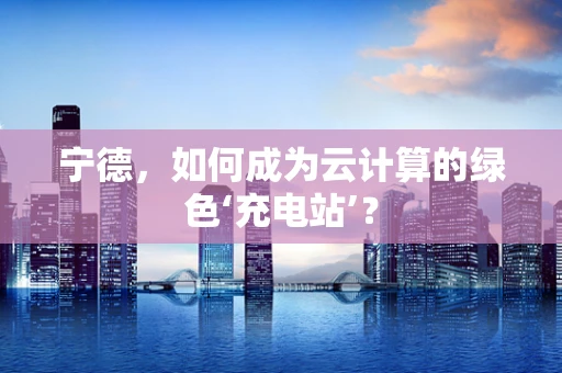 宁德，如何成为云计算的绿色‘充电站’？