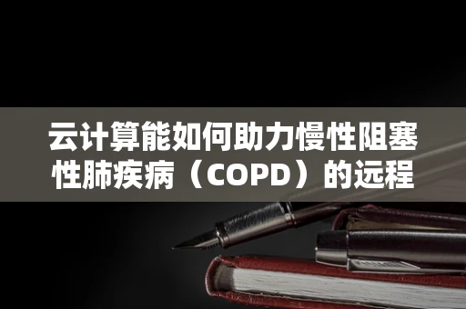 云计算能如何助力慢性阻塞性肺疾病（COPD）的远程管理与个性化治疗？