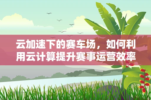 云加速下的赛车场，如何利用云计算提升赛事运营效率？