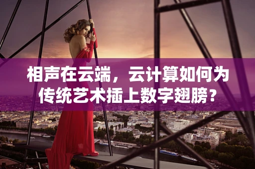 相声在云端，云计算如何为传统艺术插上数字翅膀？