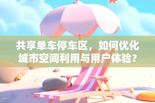 共享单车停车区，如何优化城市空间利用与用户体验？