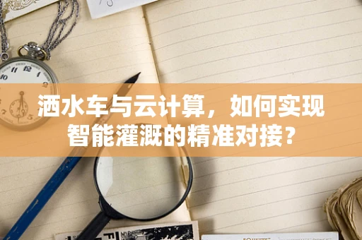 洒水车与云计算，如何实现智能灌溉的精准对接？