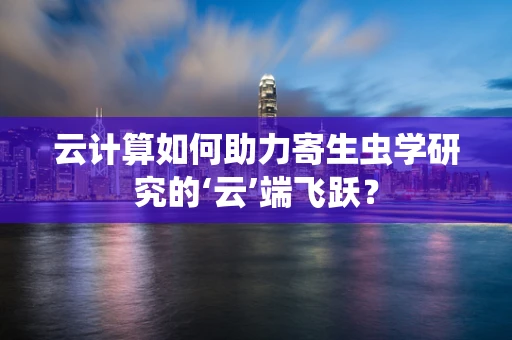 云计算如何助力寄生虫学研究的‘云’端飞跃？