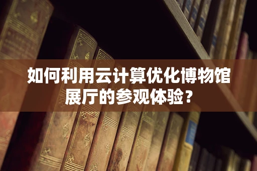 如何利用云计算优化博物馆展厅的参观体验？
