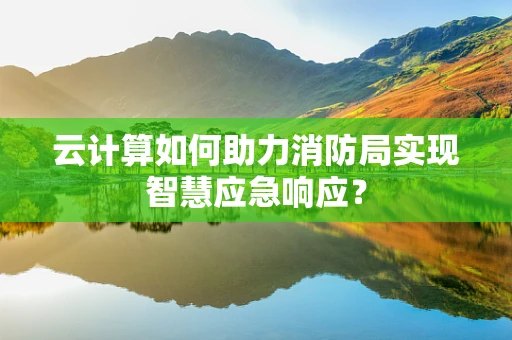 云计算如何助力消防局实现智慧应急响应？
