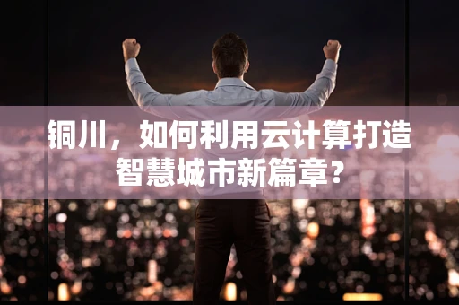 铜川，如何利用云计算打造智慧城市新篇章？