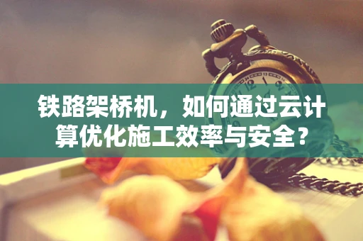 铁路架桥机，如何通过云计算优化施工效率与安全？