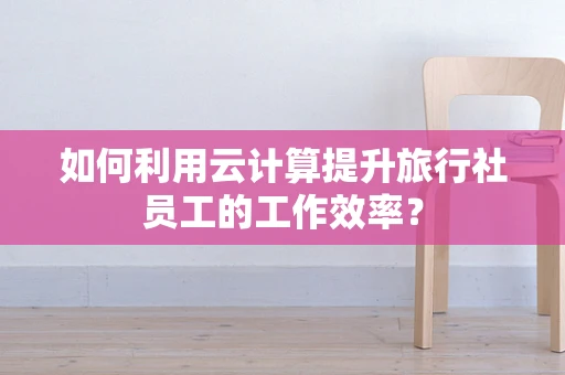 如何利用云计算提升旅行社员工的工作效率？
