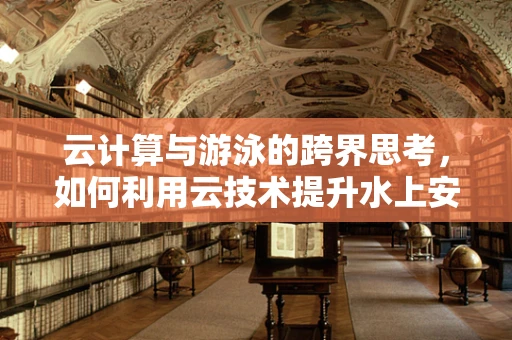 云计算与游泳的跨界思考，如何利用云技术提升水上安全与体验？