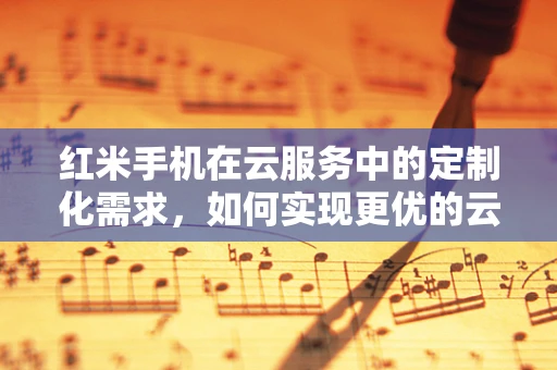 红米手机在云服务中的定制化需求，如何实现更优的云存储与备份？