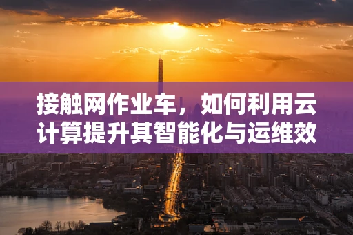 接触网作业车，如何利用云计算提升其智能化与运维效率？