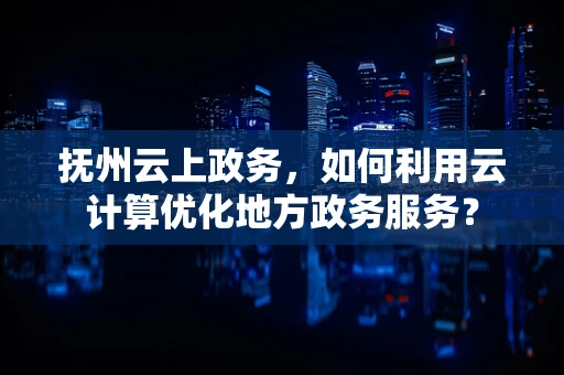 抚州云上政务，如何利用云计算优化地方政务服务？