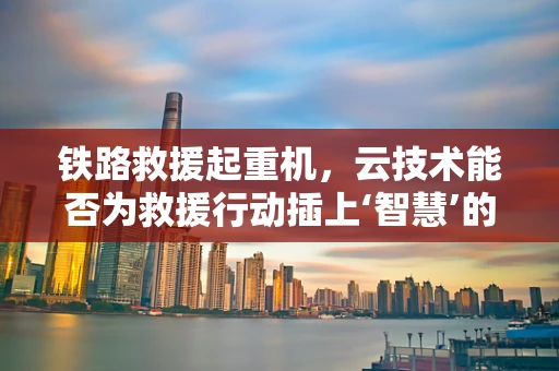 铁路救援起重机，云技术能否为救援行动插上‘智慧’的翅膀？