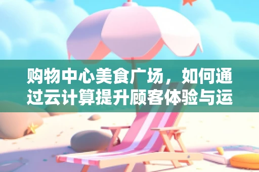 购物中心美食广场，如何通过云计算提升顾客体验与运营效率？