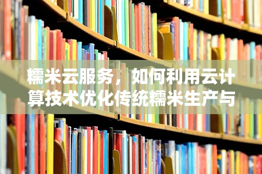 糯米云服务，如何利用云计算技术优化传统糯米生产与销售？