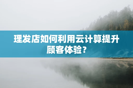 理发店如何利用云计算提升顾客体验？