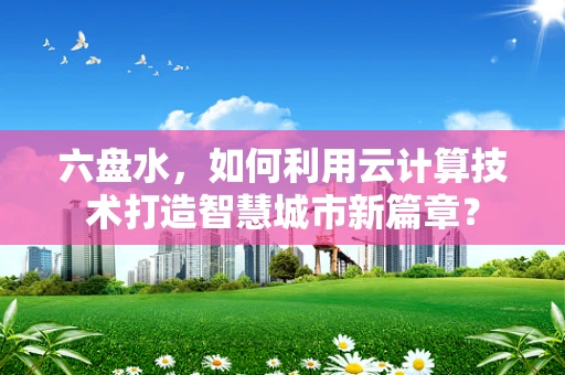 六盘水，如何利用云计算技术打造智慧城市新篇章？