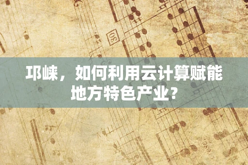 邛崃，如何利用云计算赋能地方特色产业？
