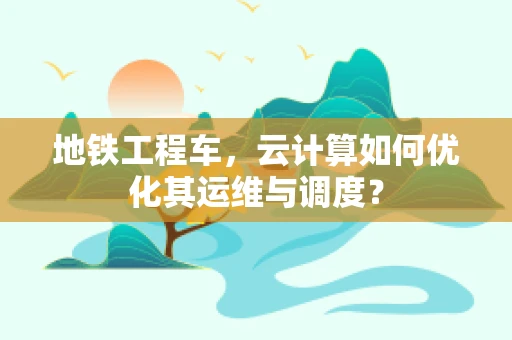 地铁工程车，云计算如何优化其运维与调度？