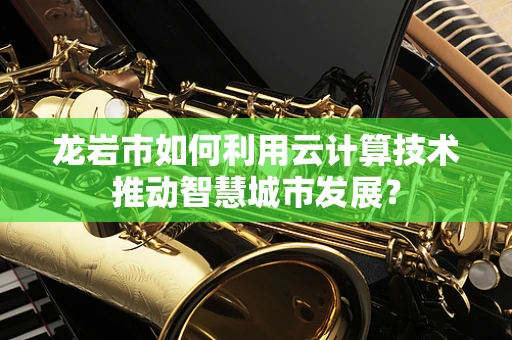 龙岩市如何利用云计算技术推动智慧城市发展？
