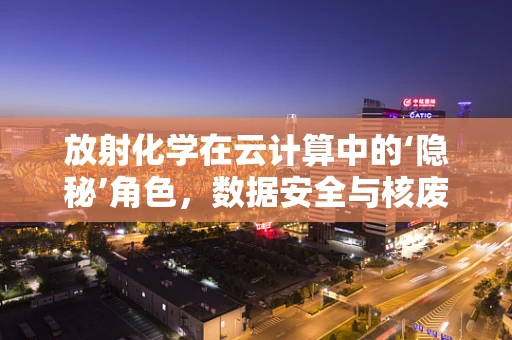 放射化学在云计算中的‘隐秘’角色，数据安全与核废料管理的桥梁？