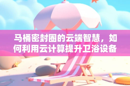 马桶密封圈的云端智慧，如何利用云计算提升卫浴设备维护效率？