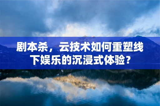 剧本杀，云技术如何重塑线下娱乐的沉浸式体验？