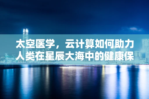 太空医学，云计算如何助力人类在星辰大海中的健康保障？