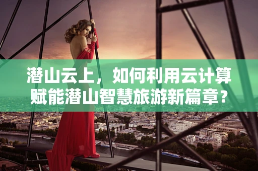 潜山云上，如何利用云计算赋能潜山智慧旅游新篇章？