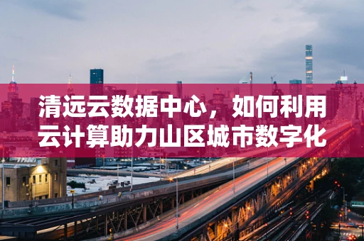 清远云数据中心，如何利用云计算助力山区城市数字化转型？