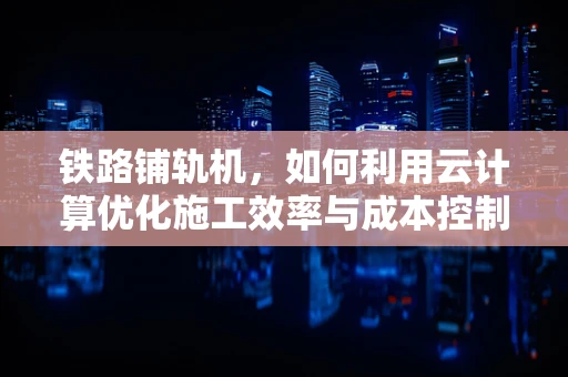 铁路铺轨机，如何利用云计算优化施工效率与成本控制？