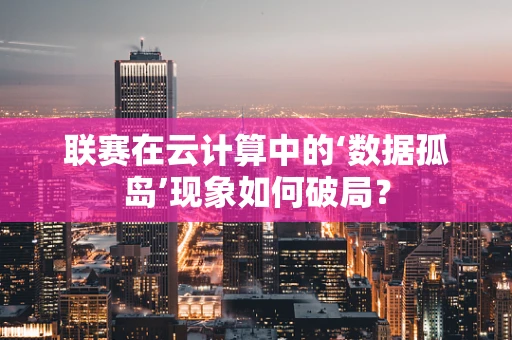 联赛在云计算中的‘数据孤岛’现象如何破局？