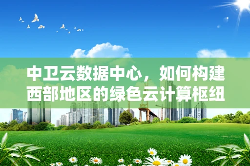 中卫云数据中心，如何构建西部地区的绿色云计算枢纽？