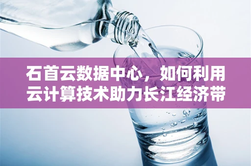 石首云数据中心，如何利用云计算技术助力长江经济带发展？