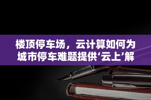 楼顶停车场，云计算如何为城市停车难题提供‘云上’解决方案？