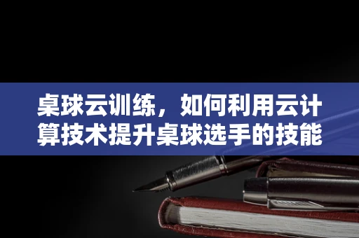 桌球云训练，如何利用云计算技术提升桌球选手的技能训练效率？