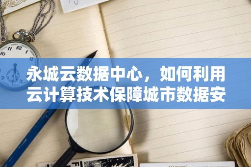 永城云数据中心，如何利用云计算技术保障城市数据安全与高效运行？