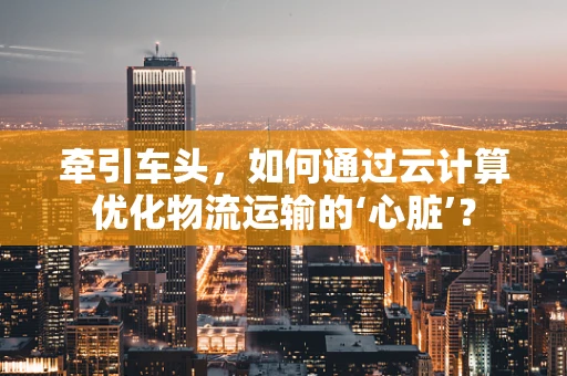 牵引车头，如何通过云计算优化物流运输的‘心脏’？
