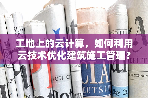 工地上的云计算，如何利用云技术优化建筑施工管理？