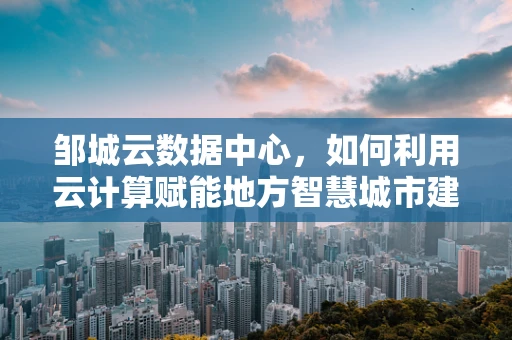 邹城云数据中心，如何利用云计算赋能地方智慧城市建设？