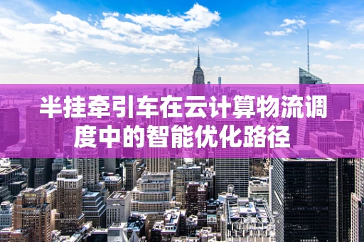 半挂牵引车在云计算物流调度中的智能优化路径